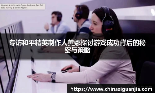 专访和平精英制作人黄娜探讨游戏成功背后的秘密与策略