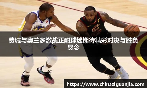 费城与奥兰多激战正酣球迷期待精彩对决与胜负悬念